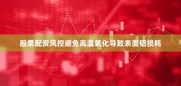 股票配资风控避免高温氧化导致表面铝损耗