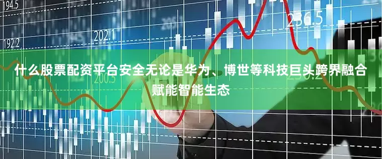 什么股票配资平台安全　　无论是华为、博世等科技巨头跨界融合赋能智能生态