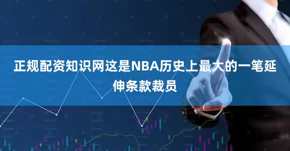 正规配资知识网这是NBA历史上最大的一笔延伸条款裁员